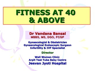 FITNESS AT 40FITNESS AT 40
& ABOVE& ABOVE
Dr Vandana BansalDr Vandana Bansal
MBBS, MS, DGO, FCGPMBBS, MS, DGO, FCGP
Gynaecologist & ObstetricianGynaecologist & Obstetrician
Gynaecological Endoscopic SurgeonGynaecological Endoscopic Surgeon
Infertility & IVF SpecialistInfertility & IVF Specialist
DirectorDirector
Well Women ClinicWell Women Clinic
Arpit Test Tube Baby CentreArpit Test Tube Baby Centre
Jeevan Jyoti HospitalJeevan Jyoti Hospital
 
