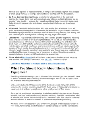 intensity over a period of weeks or months. Getting on an exercise program (look at apps
or small group training) or finding a personal trainer can help with this progression.
 Do ‘Non’-Exercise Exercise Do you count playing with your kids in the backyard,
cleaning the house, doing yard work, dancing in your kitchen, and taking the dog out as
exercise? You should — because they can all count toward your movement quota, says
Sallis. Look at those everyday activities as opportunities to help you get fit and keep
moving.
 Schedule It Exercise is as important as any other activity. And while small bouts are
good, you’ll also probably get to a point where you want to do longer durations. And that’s
where looking at your schedule, finding a time that works during your day, and adding it to
your calendar (as a “nonnegotiable” meeting) will help, says Smith-Ryan.
 Consider HIIT High-intensity interval training (HIIT) can be great for beginners, including
those who are sedentary or are overweight or obese. “In our lab, we have almost 100
percent compliance with interval training. HIIT is really easy to buy into and stick with,”
Smith-Ryan says. HIIT calls for a shorter duration of exercise than traditional workouts
(with the same benefits), resulting in less time commitment and fewer injuries overall, she
explains. (Plus, it can be done without equipment, in your home.) Even though it is “high-
intensity,” you’ll move at a pace that’s appropriate for your fitness level, and you’ll only do
short bouts of the more strenuous type of movement at a time. Recruiting a personal
trainer to help you structure a HIIT workout can be a great help.
 Phone a Friend Working out with a friend can stoke your motivation, prompt you to try
new activities, and keep you consistent, says the CDC. Time to buddy up!
Learn More About How to Find and Stick to an Exercise Routine
What You Should Know About Home Gym
Equipment
Exercising at home means you get to skip the commute to the gym, and you won’t have
to wait for someone else to finish up on the machine you want to use. You get to work
out whenever it fits into your schedule.
One positive outcome of the pandemic is that there are now so many more online
resources for exercise programs, says Smith-Ryan. Many of those programs require no
equipment at all and can be easily done with a small amount of floor space.
If you are just starting out, she says that simple body-weight exercises (squats, lunges,
pushups) can help build muscle during resistance training. Consider investing in a yoga
or exercise mat, so that you can easily do floor exercises. After that, consider collecting
resistance bands or a set of dumbbells to up the intensity of strength training.
What you choose will depend on your preferences, budget, and the space available in
your home. For instance, a set of resistance bands is cheap and can be stored easily.
 
