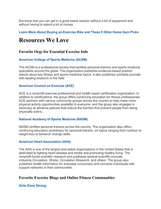 But know that you can get in a good sweat session without a lot of equipment and
without having to spend a lot of money.
Learn More About Buying an Exercise Bike and These 5 Other Home Gym Picks
Resources We Love
Favorite Orgs for Essential Exercise Info
American College of Sports Medicine (ACSM)
The ACSM is a professional society that certifies personal trainers and sports medicine
specialists around the globe. The organization publishes evidence-based position
stands about key fitness and sports medicine topics. It also publishes scholarly journals
with leading research in the field.
American Council on Exercise (ACE)
ACE is a nonprofit exercise professional and health coach certification organization. In
addition to certifications, the group offers continuing education for fitness professionals.
ACE partners with various community groups across the country to help make more
physical activity opportunities available to everyone, and the group also engages in
advocacy to advance policies that reduce the barriers that prevent people from being
physically active.
National Academy of Sports Medicine (NASM)
NASM certifies personal trainers across the country. The organization also offers
continuing education workshops for personal trainers, on topics ranging from nutrition to
weight loss to behavior change skills.
American Heart Association (AHA)
The AHA is one of the largest and oldest organizations in the United States that is
dedicated to fighting heart disease and stroke and promoting healthy living. The
nonprofit funds scientific research and publishes several scientific journals,
including Circulation, Stroke, Circulation Research, and others. The group also
publishes health information for everyday consumers and connects individuals with
support networks in their communities.
Favorite Exercise Blogs and Online Fitness Communities
Girls Gone Strong
 