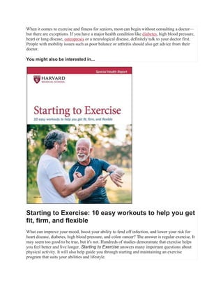 When it comes to exercise and fitness for seniors, most can begin without consulting a doctor—
but there are exceptions. If you have a major health condition like diabetes, high blood pressure,
heart or lung disease, osteoprosis or a neurological disease, definitely talk to your doctor first.
People with mobility issues such as poor balance or arthritis should also get advice from their
doctor.
You might also be interested in...
Starting to Exercise: 10 easy workouts to help you get
fit, firm, and flexible
What can improve your mood, boost your ability to fend off infection, and lower your risk for
heart disease, diabetes, high blood pressure, and colon cancer? The answer is regular exercise. It
may seem too good to be true, but it's not. Hundreds of studies demonstrate that exercise helps
you feel better and live longer. Starting to Exercise answers many important questions about
physical activity. It will also help guide you through starting and maintaining an exercise
program that suits your abilities and lifestyle.
 