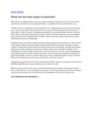 READ MORE
What are the best types of exercise?
While there are endless forms of exercise, experts categorize physical activity into four broad
types based on what each calls upon your body to do and how the movement benefits you.
Aerobic exercise is marked by an increased heart rate. Although most aerobic exercises require
you to move your whole body, the main focus is on your heart and lungs (Aerobic exercise is
often called “cardio” because it challenges and benefits your cardiovascular system). Activities
like walking, swimming, dancing and cycling, if done at sufficient intensity, get you breathing
faster and your heart working harder. Aerobic exercises burn fat, improve your mood, reduce
inflammation and lower blood sugar.
Strength training, sometimes called resistance training, should be performed two to three times a
week. Squats, lunges, push-ups and the exercises performed on resistance machines or using
weights or bands help maintain and even build muscle mass and strength. Strength training also
helps prevent falls, keep bones strong, lower blood sugar levels, and improve balance. Do a
combination of both isometric and isotonic exercises. Isometric exercises, such as doing planks
and holding leg lifts, are done without movement. They are great for maintaining strength and
improving stability. Isotonic exercises require you to bear weight throughout a range of motion.
Bicep curls, bench presses and sit-ups are all forms of isotonic exercise.
Stretching exercises keep your muscles and tendons flexible, preserve your posture, and improve
mobility, especially as you age. Stretching can be done every day.
Balance exercises call on the various systems that help you stay upright and oriented, such as
those of the inner ear, vision and muscles and joints. Tai chi and yoga are great forms of balance
exercises that can help you avoid falls and stay independent well into your senior years.
You might also be interested in...
 