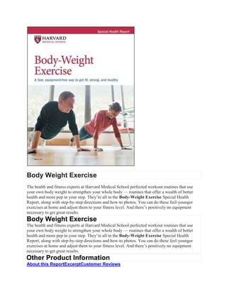 Body Weight Exercise
The health and fitness experts at Harvard Medical School perfected workout routines that use
your own body weight to strengthen your whole body — routines that offer a wealth of better
health and more pep in your step. They’re all in the Body-Weight Exercise Special Health
Report, along with step-by-step directions and how-to photos. You can do these feel-younger
exercises at home and adjust them to your fitness level. And there’s positively no equipment
necessary to get great results.
Body Weight Exercise
The health and fitness experts at Harvard Medical School perfected workout routines that use
your own body weight to strengthen your whole body — routines that offer a wealth of better
health and more pep in your step. They’re all in the Body-Weight Exercise Special Health
Report, along with step-by-step directions and how-to photos. You can do these feel-younger
exercises at home and adjust them to your fitness level. And there’s positively no equipment
necessary to get great results.
Other Product Information
About this ReportExcerptCustomer Reviews
 
