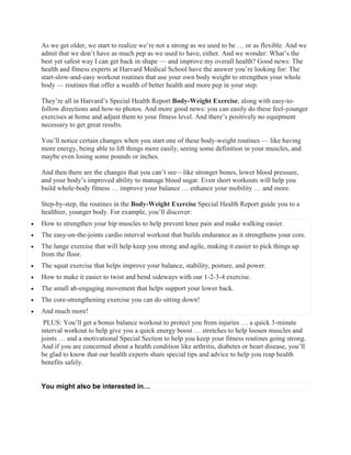 As we get older, we start to realize we’re not a strong as we used to be … or as flexible. And we
admit that we don’t have as much pep as we used to have, either. And we wonder: What’s the
best yet safest way I can get back in shape — and improve my overall health? Good news: The
health and fitness experts at Harvard Medical School have the answer you’re looking for: The
start-slow-and-easy workout routines that use your own body weight to strengthen your whole
body — routines that offer a wealth of better health and more pep in your step.
They’re all in Harvard’s Special Health Report Body-Weight Exercise, along with easy-to-
follow directions and how-to photos. And more good news: you can easily do these feel-younger
exercises at home and adjust them to your fitness level. And there’s positively no equipment
necessary to get great results.
You’ll notice certain changes when you start one of these body-weight routines — like having
more energy, being able to lift things more easily, seeing some definition in your muscles, and
maybe even losing some pounds or inches.
And then there are the changes that you can’t see—like stronger bones, lower blood pressure,
and your body’s improved ability to manage blood sugar. Even short workouts will help you
build whole-body fitness … improve your balance … enhance your mobility … and more.
Step-by-step, the routines in the Body-Weight Exercise Special Health Report guide you to a
healthier, younger body. For example, you’ll discover:
 How to strengthen your hip muscles to help prevent knee pain and make walking easier.
 The easy-on-the-joints cardio interval workout that builds endurance as it strengthens your core.
 The lunge exercise that will help keep you strong and agile, making it easier to pick things up
from the floor.
 The squat exercise that helps improve your balance, stability, posture, and power.
 How to make it easier to twist and bend sideways with our 1-2-3-4 exercise.
 The small ab-engaging movement that helps support your lower back.
 The core-strengthening exercise you can do sitting down!
 And much more!
PLUS: You’ll get a bonus balance workout to protect you from injuries … a quick 3-minute
interval workout to help give you a quick energy boost … stretches to help loosen muscles and
joints … and a motivational Special Section to help you keep your fitness routines going strong.
And if you are concerned about a health condition like arthritis, diabetes or heart disease, you’ll
be glad to know that our health experts share special tips and advice to help you reap health
benefits safely.
You might also be interested in…
 