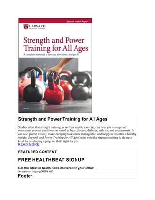 Strength and Power Training for All Ages
Studies attest that strength training, as well as aerobic exercise, can help you manage and
sometimes prevent conditions as varied as heart disease, diabetes, arthritis, and osteoporosis. It
can also protect vitality, make everyday tasks more manageable, and help you maintain a healthy
weight. Strength and Power Training for All Ages helps you take strength training to the next
level by developing a program that's right for you.
READ MORE
FEATURED CONTENT
FREE HEALTHBEAT SIGNUP
Get the latest in health news delivered to your inbox!
Newsletter SignupSIGN UP
Footer
 