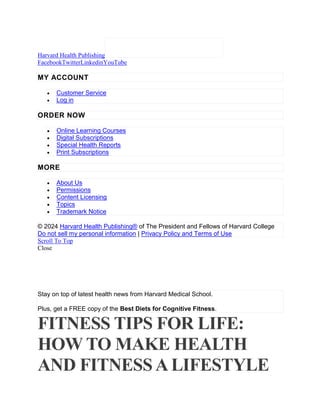 Harvard Health Publishing
FacebookTwitterLinkedinYouTube
MY ACCOUNT
 Customer Service
 Log in
ORDER NOW
 Online Learning Courses
 Digital Subscriptions
 Special Health Reports
 Print Subscriptions
MORE
 About Us
 Permissions
 Content Licensing
 Topics
 Trademark Notice
© 2024 Harvard Health Publishing® of The President and Fellows of Harvard College
Do not sell my personal information | Privacy Policy and Terms of Use
Scroll To Top
Close
Stay on top of latest health news from Harvard Medical School.
Plus, get a FREE copy of the Best Diets for Cognitive Fitness.
FITNESS TIPS FOR LIFE:
HOW TO MAKE HEALTH
AND FITNESSA LIFESTYLE
 