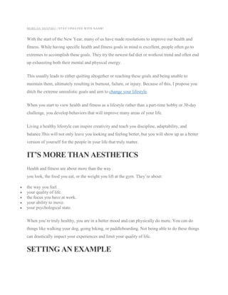 MORGAN SHAPIRO | STAY UPDATED WITH NASM!
With the start of the New Year, many of us have made resolutions to improve our health and
fitness. While having specific health and fitness goals in mind is excellent, people often go to
extremes to accomplish these goals. They try the newest fad diet or workout trend and often end
up exhausting both their mental and physical energy.
This usually leads to either quitting altogether or reaching these goals and being unable to
maintain them, ultimately resulting in burnout, failure, or injury. Because of this, I propose you
ditch the extreme unrealistic goals and aim to change your lifestyle.
When you start to view health and fitness as a lifestyle rather than a part-time hobby or 30-day
challenge, you develop behaviors that will improve many areas of your life.
Living a healthy lifestyle can inspire creativity and teach you discipline, adaptability, and
balance.This will not only leave you looking and feeling better, but you will show up as a better
version of yourself for the people in your life that truly matter.
IT’S MORE THAN AESTHETICS
Health and fitness are about more than the way
you look, the food you eat, or the weight you lift at the gym. They’re about:
 the way you feel.
 your quality of life.
 the focus you have at work.
 your ability to move.
 your psychological state.
When you’re truly healthy, you are in a better mood and can physically do more. You can do
things like walking your dog, going hiking, or paddleboarding. Not being able to do these things
can drastically impact your experiences and limit your quality of life.
SETTING AN EXAMPLE
 
