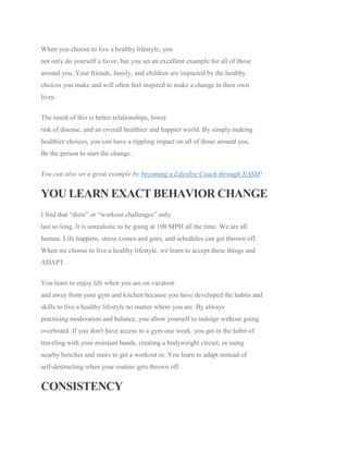 When you choose to live a healthy lifestyle, you
not only do yourself a favor, but you set an excellent example for all of those
around you. Your friends, family, and children are impacted by the healthy
choices you make and will often feel inspired to make a change in their own
lives.
The result of this is better relationships, lower
risk of disease, and an overall healthier and happier world. By simply making
healthier choices, you can have a rippling impact on all of those around you.
Be the person to start the change.
You can also set a great example by becoming a Lifestlye Coach through NASM!
YOU LEARN EXACT BEHAVIOR CHANGE
I find that “diets” or “workout challenges” only
last so long. It is unrealistic to be going at 100 MPH all the time. We are all
human. Life happens, stress comes and goes, and schedules can get thrown off.
When we choose to live a healthy lifestyle, we learn to accept these things and
ADAPT.
You learn to enjoy life when you are on vacation
and away from your gym and kitchen because you have developed the habits and
skills to live a healthy lifestyle no matter where you are. By always
practicing moderation and balance, you allow yourself to indulge without going
overboard. If you don't have access to a gym one week, you get in the habit of
traveling with your resistant bands, creating a bodyweight circuit, or using
nearby benches and stairs to get a workout in. You learn to adapt instead of
self-destructing when your routine gets thrown off.
CONSISTENCY
 