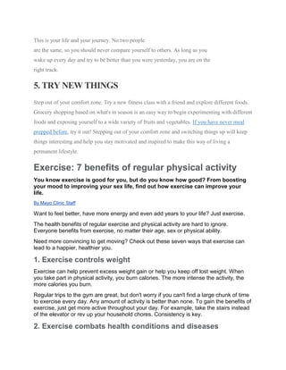 This is your life and your journey. No two people
are the same, so you should never compare yourself to others. As long as you
wake up every day and try to be better than you were yesterday, you are on the
right track.
5. TRY NEW THINGS
Step out of your comfort zone. Try a new fitness class with a friend and explore different foods.
Grocery shopping based on what's in season is an easy way to begin experimenting with different
foods and exposing yourself to a wide variety of fruits and vegetables. If you have never meal
prepped before, try it out! Stepping out of your comfort zone and switching things up will keep
things interesting and help you stay motivated and inspired to make this way of living a
permanent lifestyle.
Exercise: 7 benefits of regular physical activity
You know exercise is good for you, but do you know how good? From boosting
your mood to improving your sex life, find out how exercise can improve your
life.
By Mayo Clinic Staff
Want to feel better, have more energy and even add years to your life? Just exercise.
The health benefits of regular exercise and physical activity are hard to ignore.
Everyone benefits from exercise, no matter their age, sex or physical ability.
Need more convincing to get moving? Check out these seven ways that exercise can
lead to a happier, healthier you.
1. Exercise controls weight
Exercise can help prevent excess weight gain or help you keep off lost weight. When
you take part in physical activity, you burn calories. The more intense the activity, the
more calories you burn.
Regular trips to the gym are great, but don't worry if you can't find a large chunk of time
to exercise every day. Any amount of activity is better than none. To gain the benefits of
exercise, just get more active throughout your day. For example, take the stairs instead
of the elevator or rev up your household chores. Consistency is key.
2. Exercise combats health conditions and diseases
 