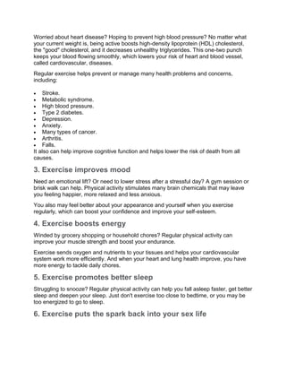 Worried about heart disease? Hoping to prevent high blood pressure? No matter what
your current weight is, being active boosts high-density lipoprotein (HDL) cholesterol,
the "good" cholesterol, and it decreases unhealthy triglycerides. This one-two punch
keeps your blood flowing smoothly, which lowers your risk of heart and blood vessel,
called cardiovascular, diseases.
Regular exercise helps prevent or manage many health problems and concerns,
including:
 Stroke.
 Metabolic syndrome.
 High blood pressure.
 Type 2 diabetes.
 Depression.
 Anxiety.
 Many types of cancer.
 Arthritis.
 Falls.
It also can help improve cognitive function and helps lower the risk of death from all
causes.
3. Exercise improves mood
Need an emotional lift? Or need to lower stress after a stressful day? A gym session or
brisk walk can help. Physical activity stimulates many brain chemicals that may leave
you feeling happier, more relaxed and less anxious.
You also may feel better about your appearance and yourself when you exercise
regularly, which can boost your confidence and improve your self-esteem.
4. Exercise boosts energy
Winded by grocery shopping or household chores? Regular physical activity can
improve your muscle strength and boost your endurance.
Exercise sends oxygen and nutrients to your tissues and helps your cardiovascular
system work more efficiently. And when your heart and lung health improve, you have
more energy to tackle daily chores.
5. Exercise promotes better sleep
Struggling to snooze? Regular physical activity can help you fall asleep faster, get better
sleep and deepen your sleep. Just don't exercise too close to bedtime, or you may be
too energized to go to sleep.
6. Exercise puts the spark back into your sex life
 