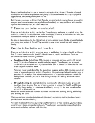 Do you feel too tired or too out of shape to enjoy physical intimacy? Regular physical
activity can improve energy levels and give you more confidence about your physical
appearance, which may boost your sex life.
But there's even more to it than that. Regular physical activity may enhance arousal for
women. And men who exercise regularly are less likely to have problems with erectile
dysfunction than are men who don't exercise.
7. Exercise can be fun — and social!
Exercise and physical activity can be fun. They give you a chance to unwind, enjoy the
outdoors or simply do activities that make you happy. Physical activity also can help you
connect with family or friends in a fun social setting.
So take a dance class, hit the hiking trails or join a soccer team. Find a physical activity
you enjoy, and just do it. Bored? Try something new, or do something with friends or
family.
Exercise to feel better and have fun
Exercise and physical activity are great ways to feel better, boost your health and have
fun. For most healthy adults, the U.S. Department of Health and Human Services
recommends these exercise guidelines:
 Aerobic activity. Get at least 150 minutes of moderate aerobic activity. Or get at
least 75 minutes of vigorous aerobic activity a week. You also can get an equal
combination of moderate and vigorous activity. Aim to spread out this exercise over
a few days or more in a week.
For even more health benefits, the guidelines suggest getting 300 minutes a week or
more of moderate aerobic activity. Exercising this much may help with weight loss or
keeping off lost weight. But even small amounts of physical activity can be helpful.
Being active for short periods of time during the day can add up and have health
benefits.
 Strength training. Do strength training exercises for all major muscle groups at
least two times a week. One set of each exercise is enough for health and fitness
benefits. Use a weight or resistance level heavy enough to tire your muscles after
about 12 to 15 repetitions.
Moderate aerobic exercise includes activities such as brisk walking, biking, swimming
and mowing the lawn.
Vigorous aerobic exercise includes activities such as running, swimming laps, heavy
yardwork and aerobic dancing.
You can do strength training by using weight machines or free weights, your own body
weight, heavy bags, or resistance bands. You also can use resistance paddles in the
water or do activities such as rock climbing.
 