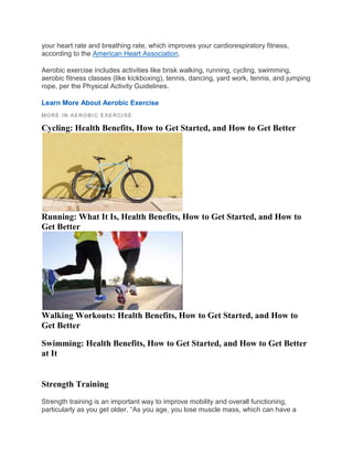 your heart rate and breathing rate, which improves your cardiorespiratory fitness,
according to the American Heart Association.
Aerobic exercise includes activities like brisk walking, running, cycling, swimming,
aerobic fitness classes (like kickboxing), tennis, dancing, yard work, tennis, and jumping
rope, per the Physical Activity Guidelines.
Learn More About Aerobic Exercise
MORE IN AEROBIC EXER CISE
Cycling: Health Benefits, How to Get Started, and How to Get Better
Running: What It Is, Health Benefits, How to Get Started, and How to
Get Better
Walking Workouts: Health Benefits, How to Get Started, and How to
Get Better
Swimming: Health Benefits, How to Get Started, and How to Get Better
at It
Strength Training
Strength training is an important way to improve mobility and overall functioning,
particularly as you get older. “As you age, you lose muscle mass, which can have a
 