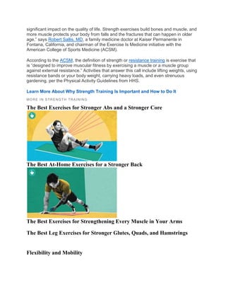 significant impact on the quality of life. Strength exercises build bones and muscle, and
more muscle protects your body from falls and the fractures that can happen in older
age,” says Robert Sallis, MD, a family medicine doctor at Kaiser Permanente in
Fontana, California, and chairman of the Exercise Is Medicine initiative with the
American College of Sports Medicine (ACSM).
According to the ACSM, the definition of strength or resistance training is exercise that
is “designed to improve muscular fitness by exercising a muscle or a muscle group
against external resistance.” Activities that answer this call include lifting weights, using
resistance bands or your body weight, carrying heavy loads, and even strenuous
gardening, per the Physical Activity Guidelines from HHS.
Learn More About Why Strength Training Is Important and How to Do It
MORE IN STRENGTH TRA INING
The Best Exercises for Stronger Abs and a Stronger Core
The Best At-Home Exercises for a Stronger Back
The Best Exercises for Strengthening Every Muscle in Your Arms
The Best Leg Exercises for Stronger Glutes, Quads, and Hamstrings
Flexibility and Mobility
 