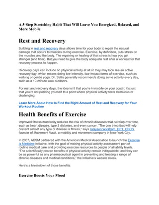 A 5-Step Stretching Habit That Will Leave You Energized, Relaxed, and
More Mobile
Rest and Recovery
Building in rest and recovery days allows time for your body to repair the natural
damage that occurs to muscles during exercise. Exercise, by definition, puts stress on
the muscles and the body. The repairing or healing of that stress is how you get
stronger (and fitter). But you need to give the body adequate rest after a workout for that
recovery process to happen.
Recovery days can include no physical activity at all or they may look like an active
recovery day, which means doing low-intensity, low-impact forms of exercise, such as
walking or gentle yoga. Dr. Sallis generally recommends doing some activity every day,
such as a 10-minute walk outdoors.
For rest and recovery days, the idea isn’t that you’re immobile on your couch; it’s just
that you’re not pushing yourself to a point where physical activity feels strenuous or
challenging.
Learn More About How to Find the Right Amount of Rest and Recovery for Your
Workout Routine
Health Benefits of Exercise
Improved fitness drastically reduces the risk of chronic diseases that develop over time,
such as heart disease, type 2 diabetes, and even cancer. “The one thing that will help
prevent almost any type of disease is fitness,” says Grayson Wickham, DPT, CSCS,
founder of Movement Vault, a mobility and movement company in New York City.
In 2007, ACSM partnered with the American Medical Association to launch the Exercise
Is Medicine initiative, with the goal of making physical activity assessment part of
routine medical care and providing exercise resources to people of all ability levels.
“The scientifically proven benefits of physical activity remain indisputable, and they can
be as powerful as any pharmaceutical agent in preventing and treating a range of
chronic diseases and medical conditions,” the initiative’s website notes.
Here’s a breakdown of those benefits:
Exercise Boosts Your Mood
 