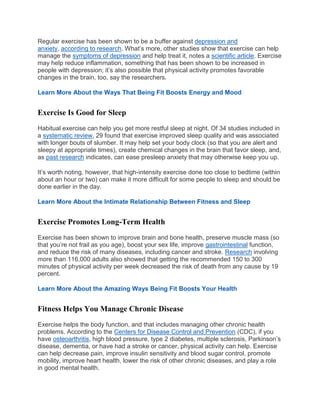 Regular exercise has been shown to be a buffer against depression and
anxiety, according to research. What’s more, other studies show that exercise can help
manage the symptoms of depression and help treat it, notes a scientific article. Exercise
may help reduce inflammation, something that has been shown to be increased in
people with depression; it’s also possible that physical activity promotes favorable
changes in the brain, too, say the researchers.
Learn More About the Ways That Being Fit Boosts Energy and Mood
Exercise Is Good for Sleep
Habitual exercise can help you get more restful sleep at night. Of 34 studies included in
a systematic review, 29 found that exercise improved sleep quality and was associated
with longer bouts of slumber. It may help set your body clock (so that you are alert and
sleepy at appropriate times), create chemical changes in the brain that favor sleep, and,
as past research indicates, can ease presleep anxiety that may otherwise keep you up.
It’s worth noting, however, that high-intensity exercise done too close to bedtime (within
about an hour or two) can make it more difficult for some people to sleep and should be
done earlier in the day.
Learn More About the Intimate Relationship Between Fitness and Sleep
Exercise Promotes Long-Term Health
Exercise has been shown to improve brain and bone health, preserve muscle mass (so
that you’re not frail as you age), boost your sex life, improve gastrointestinal function,
and reduce the risk of many diseases, including cancer and stroke. Research involving
more than 116,000 adults also showed that getting the recommended 150 to 300
minutes of physical activity per week decreased the risk of death from any cause by 19
percent.
Learn More About the Amazing Ways Being Fit Boosts Your Health
Fitness Helps You Manage Chronic Disease
Exercise helps the body function, and that includes managing other chronic health
problems. According to the Centers for Disease Control and Prevention (CDC), if you
have osteoarthritis, high blood pressure, type 2 diabetes, multiple sclerosis, Parkinson’s
disease, dementia, or have had a stroke or cancer, physical activity can help. Exercise
can help decrease pain, improve insulin sensitivity and blood sugar control, promote
mobility, improve heart health, lower the risk of other chronic diseases, and play a role
in good mental health.
 