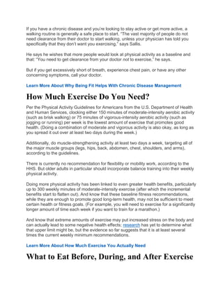 If you have a chronic disease and you’re looking to stay active or get more active, a
walking routine is generally a safe place to start. “The vast majority of people do not
need clearance from their doctor to start walking, unless your physician has told you
specifically that they don’t want you exercising,” says Sallis.
He says he wishes that more people would look at physical activity as a baseline and
that: “You need to get clearance from your doctor not to exercise,” he says.
But if you get excessively short of breath, experience chest pain, or have any other
concerning symptoms, call your doctor.
Learn More About Why Being Fit Helps With Chronic Disease Management
How Much Exercise Do You Need?
Per the Physical Activity Guidelines for Americans from the U.S. Department of Health
and Human Services, clocking either 150 minutes of moderate-intensity aerobic activity
(such as brisk walking) or 75 minutes of vigorous-intensity aerobic activity (such as
jogging or running) per week is the lowest amount of exercise that promotes good
health. (Doing a combination of moderate and vigorous activity is also okay, as long as
you spread it out over at least two days during the week.)
Additionally, do muscle-strengthening activity at least two days a week, targeting all of
the major muscle groups (legs, hips, back, abdomen, chest, shoulders, and arms),
according to the guidelines.
There is currently no recommendation for flexibility or mobility work, according to the
HHS. But older adults in particular should incorporate balance training into their weekly
physical activity.
Doing more physical activity has been linked to even greater health benefits, particularly
up to 300 weekly minutes of moderate-intensity exercise (after which the incremental
benefits start to flatten out). And know that these baseline fitness recommendations,
while they are enough to promote good long-term health, may not be sufficient to meet
certain health or fitness goals. (For example, you will need to exercise for a significantly
longer amount of time each week if you want to train for a marathon.)
And know that extreme amounts of exercise may put increased stress on the body and
can actually lead to some negative health effects; research has yet to determine what
that upper limit might be, but the evidence so far suggests that it is at least several
times the current weekly minimum recommendations.
Learn More About How Much Exercise You Actually Need
What to Eat Before, During, and After Exercise
 
