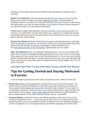 Fueling your body with adequate and healthy foods also plays an important role in
exercise.
Before Your Workout If you’re exercising shortly after you wake up in the morning,
listen to your body’s hunger cues, says Jackie Dikos, RDN, a sports dietitian in
Westfield, Indiana, and author of Finish Line Fueling. If you ate a heavier or later dinner
the night before, you may not need anything. If you have an intense workout ahead of
you and are hungry, you may need a small snack.
Eating easy-to-digest carbohydrates, such as a banana or some cereal just prior to a
workout, or a combination of carbs and protein (e.g., toast with nut butter) 30 minutes
beforehand will fuel you up for the work ahead. If you recently ate a meal, you may be
able to skip the snack entirely.
During Your Workout Shorter workouts don’t require mid-exercise fueling, but longer
bouts of endurance exercise do. Consume 30 to 60 grams of carbohydrates every hour
after the first 60 minutes of exercise, according to recommendations from
the International Society of Sports Nutrition. Sports drinks are one option.
After Your Workout A low- to moderate-intensity workout, such as a 45-minute brisk
walk, doesn’t require immediate refueling (particularly if your next meal is not far away),
Dikos says. But if you’ve just done a high-intensity workout, or if you know you’re doing
another workout later that day or a tough workout the next day, your body will need fuel.
Dikos recommends eating half a gram of carbs per pound of body weight, plus 10 to 20
grams of protein.
Learn More About What You Should Eat Before, During, and After Your Workout
Tips for Getting Started and Staying Motivated
to Exercise
It can be tough to get into (and stick with) an exercise routine. Here are some tips:
 Break It Up Fitness professionals have changed their tune on this over the years. The
current Physical Activity Guidelines for Americans says that everything counts toward
those weekly activity targets (as long as the intensity is high enough). You can take a 5-
minute walk up the block, climb the stairs in your home a few times, or stand up from your
desk and do a set of squats. “More recent data shows that there are health benefits to
accumulating activity. Those short ‘exercise snacks’ add up,” says Sallis.
 Increase Slowly Jumping into a busy and intense exercise routine can set you up for
mental and physical burnout — and it puts you at risk of injury, too. Sallis recommends
beginning where you are comfortable (in terms of distance if you are walking or jogging, or
in terms of weights if you are strength training) and slowly increasing the duration and
 