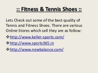 :: Fitness & Tennis Shoes ::
Lets Check out some of the best quality of
Tennis and Fitness Shoes. There are various
Online Stores which sell they are as follow:
http://www.keller-sports.com/
http://www.sports365.in
http://www.newbalance.com/

 