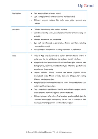 © Copyright 2018. UpGrad Education Pvt. Ltd. All rights reserved.
Touchpoints  Gym website/Physical fitness centres
 Gym Manager/Fitness centres customer Representative
 Different payment options like cash, card, online payment and
cheques
Pain-points  Different membership price options available
 Varied membership terms, cancellation or Transfer of membership not
available
 Payment mechanism not convenient
 Gym staff more focused on personalised Trainer plan than evaluating
customer fitness goals
 Instructors take personalised coaching customers as preference
Ideas  “StayFit” App helps customers to explore different fitness centres in
and around the city with better, fast and user friendly interface.
 App provides user with information about different gym based on their
demographics, locations, membership type –Monthly, quarterly and
annually and fitness goals.
 Flexible payment options available like Online payment mode,
Credit/debit cards, Mobile wallets, Cash and Cheques for availing
different membership plans
 App provides clear membership details, terms and conditions for user
exploring different gym plans
 Easy Cancellation, Membership Transfer and different city gym centres
access on same membership plans for affiliated clubs.
 Different discount offers, Free Trial services, vouchers /Cash back for
customers availing gym membership for first time or renewal of their
existing plan for engagement and Retention purpose.
 