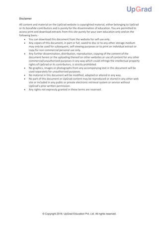 © Copyright 2018. UpGrad Education Pvt. Ltd. All rights reserved.
Disclaimer
All content and material on the UpGrad website is copyrighted material, either belonging to UpGrad
or its bonafide contributors and is purely for the dissemination of education. You are permitted to
access print and download extracts from this site purely for your own education only and on the
following basis:-
 You can download this document from the website for self use only.
 Any copies of this document, in part or full, saved to disc or to any other storage medium
may only be used for subsequent, self viewing purposes or to print an individual extract or
copy for non commercial personal use only.
 Any further dissemination, distribution, reproduction, copying of the content of the
document herein or the uploading thereof on other websites or use of content for any other
commercial/unauthorized purposes in any way which could infringe the intellectual property
rights of UpGrad or its contributors, is strictly prohibited.
 No graphics, images or photographs from any accompanying text in this document will be
used separately for unauthorised purposes.
 No material in this document will be modified, adapted or altered in any way.
 No part of this document or UpGrad content may be reproduced or stored in any other web
site or included in any public or private electronic retrieval system or service without
UpGrad’s prior written permission.
 Any rights not expressly granted in these terms are reserved.
 