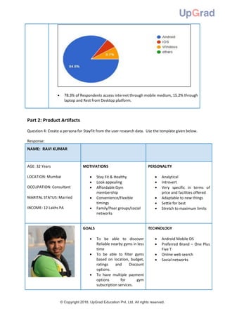 © Copyright 2018. UpGrad Education Pvt. Ltd. All rights reserved.
 78.3% of Respondents access internet through mobile medium, 15.2% through
laptop and Rest from Desktop platform.
Part 2: Product Artifacts
Question 4: Create a persona for StayFit from the user research data. Use the template given below.
Response:
NAME: RAVI KUMAR
AGE: 32 Years
LOCATION: Mumbai
OCCUPATION: Consultant
MARITAL STATUS: Married
INCOME: 12 Lakhs PA
MOTIVATIONS
 Stay Fit & Healthy
 Look appealing
 Affordable Gym
membership
 Convenience/Flexible
timings
 Family/Peer groups/social
networks
PERSONALITY
 Analytical
 Introvert
 Very specific in terms of
price and facilities offered
 Adaptable to new things
 Settle for best
 Stretch to maximum limits
GOALS
 To be able to discover
Reliable nearby gyms in less
time
 To be able to filter gyms
based on location, budget,
ratings and Discount
options.
 To have multiple payment
options for gym
subscription services.
TECHNOLOGY
 Android Mobile OS
 Preferred Brand – One Plus
Five T
 Online web search
 Social networks
 