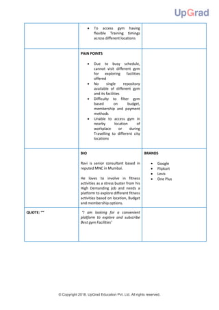 © Copyright 2018. UpGrad Education Pvt. Ltd. All rights reserved.
 To access gym having
flexible Training timings
across different locations
PAIN POINTS
 Due to busy schedule,
cannot visit different gym
for exploring facilities
offered
 No single repository
available of different gym
and its facilities
 Difficulty to filter gym
based on budget,
membership and payment
methods
 Unable to access gym in
nearby location of
workplace or during
Travelling to different city
locations
BIO
Ravi is senior consultant based in
reputed MNC in Mumbai.
He loves to involve in fitness
activities as a stress buster from his
High Demanding job and needs a
platform to explore different fitness
activities based on location, Budget
and membership options.
BRANDS
 Google
 Flipkart
 Levis
 One Plus
QUOTE: “” “I am looking for a convenient
platform to explore and subscribe
Best gym Facilities’
 
