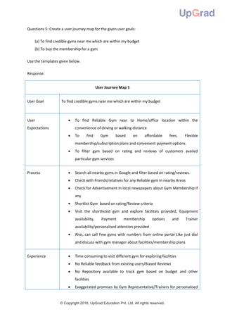 © Copyright 2018. UpGrad Education Pvt. Ltd. All rights reserved.
Questions 5: Create a user journey map for the given user goals:
(a) To find credible gyms near me which are within my budget
(b) To buy the membership for a gym
Use the templates given below.
Response:
User Journey Map 1
User Goal To find credible gyms near me which are within my budget
User
Expectations
 To find Reliable Gym near to Home/office location within the
convenience of driving or walking distance
 To find Gym based on affordable fees, Flexible
membership/subscription plans and convenient payment options.
 To filter gym based on rating and reviews of customers availed
particular gym services
Process  Search all nearby gyms in Google and filter based on rating/reviews.
 Check with Friends/relatives for any Reliable gym in nearby Areas
 Check for Advertisement in local newspapers about Gym Membership if
any
 Shortlist Gym based on rating/Review criteria
 Visit the shortlisted gym and explore facilities provided, Equipment
availability, Payment membership options and Trainer
availability/personalised attention provided
 Also, can call Few gyms with numbers from online portal Like just dial
and discuss with gym manager about facilities/membership plans
Experience  Time consuming to visit different gym for exploring facilities
 No Reliable feedback from existing users/Biased Reviews
 No Repository available to track gym based on budget and other
facilities
 Exaggerated promises by Gym Representative/Trainers for personalised
 