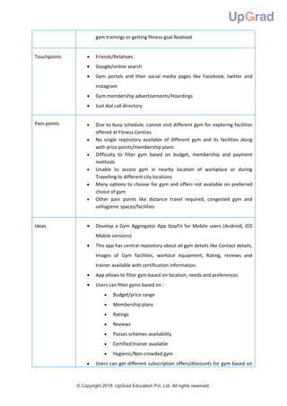 © Copyright 2018. UpGrad Education Pvt. Ltd. All rights reserved.
gym trainings or getting fitness goal Realised
Touchpoints  Friends/Relatives
 Google/online search
 Gym portals and their social media pages like Facebook, twitter and
instagram
 Gym membership advertisements/Hoardings
 Just dial call directory
Pain-points  Due to busy schedule, cannot visit different gym for exploring facilities
offered at Fitness Centres
 No single repository available of different gym and its facilities along
with price points/membership plans
 Difficulty to filter gym based on budget, membership and payment
methods
 Unable to access gym in nearby location of workplace or during
Travelling to different city locations
 Many options to choose for gym and offers not available on preferred
choice of gym
 Other pain points like distance travel required, congested gym and
unhygienic spaces/facilities
Ideas  Develop a Gym Aggregator App StayFit for Mobile users (Android, IOS
Mobile versions)
 This app has central repository about all gym details like Contact details,
Images of Gym facilities, workout equipment, Rating, reviews and
trainer available with certification information.
 App allows to filter gym based on location, needs and preferences
 Users can filter gyms based on :
 Budget/price range
 Membership plans
 Ratings
 Reviews
 Passes schemes availability
 Certified trainer available
 Hygienic/Non crowded gym
 Users can get different subscription offers/discounts for gym based on
 