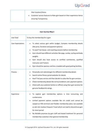 © Copyright 2018. UpGrad Education Pvt. Ltd. All rights reserved.
their location/choice
 Customer service features to Rate gym based on their experience hence
ensuring Transparency
User Journey Map 2
User Goal To buy the membership for a gym
User Expectations  To select various gym within budget, Compare membership details
(like price, Duration and payment options)
 To avail Trial classes and coaching sessions before membership
 Gym should have different activities like yoga, zumba, cycling and body
weights.
 Gym should also have access to certified nutritionists, qualified
instructor and Trainers
 Gym should be spacious and less crowded with good parking facilities.
Process  Personally visit selected gym for different membership details
 Search online fitness portal websites for details
 Avail Trial pass service and then decide to subscribe for gym services
 Check membership details like terms/conditions and payment options
 Check with any customer (online or offline) using their gym services for
genuine feedback & ratings.
Experience  To explore gym membership options is time consuming and
cumbersome
 Limited payment options available like citi credit card cannot be
swiped on POS terminal and Flexible membership plans not available
as Job role involves frequent Travel which can lead to discontinue gym
for short period
 No Reliable promises by gym staff and biased treatment for personal
membership customers than general membership.
 