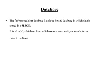 Database
• The firebase realtime database is a cloud hosted database in which data is
stored in a JESON.
• It is a NoSQL database from which we can store and sync data between
users in realtime.
 