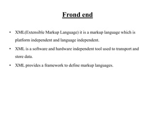 Frond end
• XML(Extensible Markup Language) it is a markup language which is
platform independent and language independent.
• XML is a software and hardware independent tool used to transport and
store data.
• XML provides a framework to define markup languages.
 