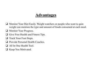 Advantages
 Monitor Your Diet Easily. Weight watchers or people who want to gain
weight can mention the type and amount of foods consumed at each meal.
 Monitor Your Progress.
 Give Free Health and Fitness Tips.
 Track Your Foot Steps.
 Provide Personal Health Coaches.
 All In One Health Tool.
 Keep You Motivated.
 