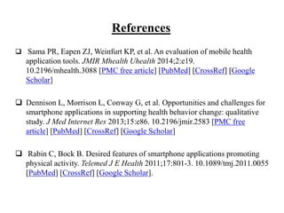 References
 Sama PR, Eapen ZJ, Weinfurt KP, et al. An evaluation of mobile health
application tools. JMIR Mhealth Uhealth 2014;2:e19.
10.2196/mhealth.3088 [PMC free article] [PubMed] [CrossRef] [Google
Scholar]
 Dennison L, Morrison L, Conway G, et al. Opportunities and challenges for
smartphone applications in supporting health behavior change: qualitative
study. J Med Internet Res 2013;15:e86. 10.2196/jmir.2583 [PMC free
article] [PubMed] [CrossRef] [Google Scholar]
 Rabin C, Bock B. Desired features of smartphone applications promoting
physical activity. Telemed J E Health 2011;17:801-3. 10.1089/tmj.2011.0055
[PubMed] [CrossRef] [Google Scholar].
 