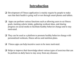 Introduction
 Development of Fitness application is mainly require by people to make
sure that their health is going well or not through smart phones and tablets.
 Apps can perform various functions such as allowing users to set fitness
goals, tracking caloric intake, gathering workout ideas, and sharing
progress on social media to facilitate healthy behavior change and to stay
motivated.
 They can be used as a platform to promote healthy behavior change with
personalized workouts, fitness advice and nutrition plans.
 Fitness apps can help incentive users to be more motivated.
 Helps to improve their knowledge about various types of exercises that can
be perform on daily basis to stay away from any diseases.
 