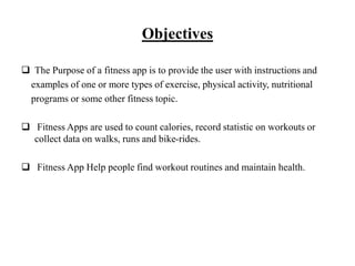 Objectives
 The Purpose of a fitness app is to provide the user with instructions and
examples of one or more types of exercise, physical activity, nutritional
programs or some other fitness topic.
 Fitness Apps are used to count calories, record statistic on workouts or
collect data on walks, runs and bike-rides.
 Fitness App Help people find workout routines and maintain health.
 