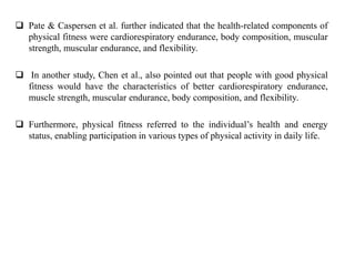  Pate & Caspersen et al. further indicated that the health-related components of
physical fitness were cardiorespiratory endurance, body composition, muscular
strength, muscular endurance, and flexibility.
 In another study, Chen et al., also pointed out that people with good physical
fitness would have the characteristics of better cardiorespiratory endurance,
muscle strength, muscular endurance, body composition, and flexibility.
 Furthermore, physical fitness referred to the individual’s health and energy
status, enabling participation in various types of physical activity in daily life.
 