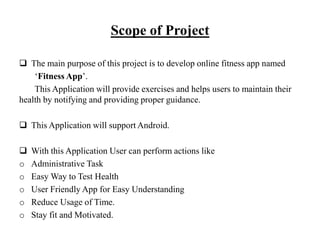Scope of Project
 The main purpose of this project is to develop online fitness app named
‘Fitness App’.
This Application will provide exercises and helps users to maintain their
health by notifying and providing proper guidance.
 This Application will support Android.
 With this Application User can perform actions like
o Administrative Task
o Easy Way to Test Health
o User Friendly App for Easy Understanding
o Reduce Usage of Time.
o Stay fit and Motivated.
 