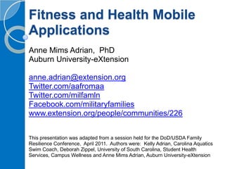 Fitness and Health Mobile Applications Anne Mims Adrian,  PhD Auburn University-eXtension  anne.adrian@extension.org Twitter.com/aafromaa  Twitter.com/milfamln Facebook.com/militaryfamilies www.extension.org/people/communities/226 This presentation was adapted from a session held for the DoD/USDA Family Resilience Conference,  April 2011.  Authors were:  Kelly Adrian, Carolina Aquatics Swim Coach, Deborah Zippel, University of South Carolina, Student Health Services, Campus Wellness and Anne Mims Adrian, Auburn University-eXtension 