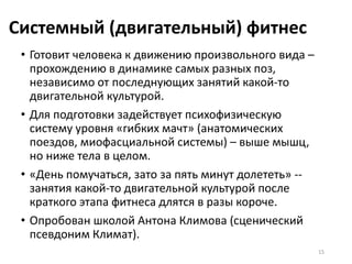 Системный (двигательный) фитнес
• Готовит человека к движению произвольного вида –
прохождению в динамике самых разных поз,
независимо от последнующих занятий какой-то
двигательной культурой.
• Для подготовки задействует психофизическую
систему уровня «гибких мачт» (анатомических
поездов, миофасциальной системы) – выше мышц,
но ниже тела в целом.
• «День помучаться, зато за пять минут долететь» --
занятия какой-то двигательной культурой после
краткого этапа фитнеса длятся в разы короче.
• Опробован школой Антона Климова (сценический
псевдоним Климат).
15
 