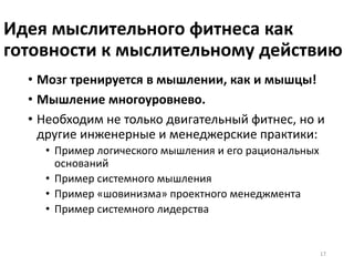 Идея мыслительного фитнеса как
готовности к мыслительному действию
• Мозг тренируется в мышлении, как и мышцы!
• Мышление многоуровнево.
• Необходим не только двигательный фитнес, но и
другие инженерные и менеджерские практики:
• Пример логического мышления и его рациональных
оснований
• Пример системного мышления
• Пример «шовинизма» проектного менеджмента
• Пример системного лидерства
17
 
