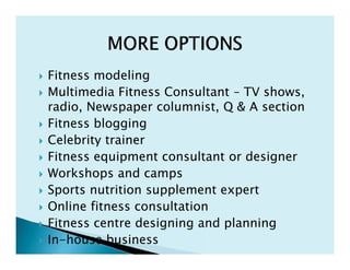  Fitness modeling
 Multimedia Fitness Consultant – TV shows,
radio, Newspaper columnist, Q & A section
 Fitness blogging
 Celebrity trainer
 Fitness equipment consultant or designer
 Workshops and camps
 Sports nutrition supplement expert
 Online fitness consultation
 Fitness centre designing and planning
 In-house business
 Fitness modeling
 Multimedia Fitness Consultant – TV shows,
radio, Newspaper columnist, Q & A section
 Fitness blogging
 Celebrity trainer
 Fitness equipment consultant or designer
 Workshops and camps
 Sports nutrition supplement expert
 Online fitness consultation
 Fitness centre designing and planning
 In-house business
 