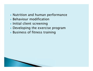  Nutrition and human performance
 Behaviour modification
 Initial client screening
 Developing the exercise program
 Business of fitness training
 