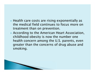  Health care costs are rising exponentially as
the medical field continues to focus more on
treatment than on prevention.
 According to the American Heart Association,
childhood obesity is now the number one
health concern among the U.S. parents, even
greater than the concerns of drug abuse and
smoking.
 Health care costs are rising exponentially as
the medical field continues to focus more on
treatment than on prevention.
 According to the American Heart Association,
childhood obesity is now the number one
health concern among the U.S. parents, even
greater than the concerns of drug abuse and
smoking.
 