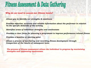 Fitness Assessment & Data Gathering Why do we need to assess our fitness levels? Allows you to identify our strengths & weakness  Provides objective, accurate and reliable information about the performer in relation To the specific demands of the activity.  Identifies areas of individual strengths and weaknesses  Provides a clear focus for planning a programme to improve performance related fitness  Provides a baseline or starting point  Allows a process of monitoring and recording fitness development through Comparison of the results of subsequent tests.  The process of fitness assessment allows the individual to progress by maximising  strengths and addressing weaknesses. 