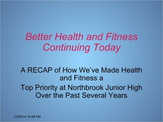 Better Health and Fitness 
12/05/14 10:08 PM 
Continuing Today 
A RECAP of How We’ve Made Health 
and Fitness a 
Top Priority at Northbrook Junior High 
Over the Past Several Years 
 