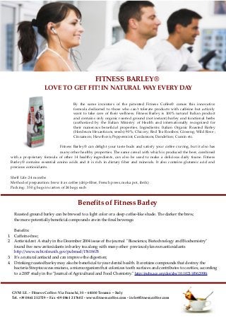 FITNESS BARLEY®
LOVE TO GET FIT! IN NATURAL WAY EVERY DAY
By the same inventors of the patented Fitness Coffee® comes this innovative
formula dedicated to those who can't tolerate products with caffeine but actively
want to take care of their wellness. Fitness Barley is 100% natural Italian product
and contains only organic roasted ground (not instant) barley and functional herbs
(authorized by the Italian Ministry of Health and internationally recognized for
their numerous beneficial properties. Ingredients: Italian Organic Roasted Barley
(Hordeum Hexasticum, seeds) 90%; Chicory; Red Tea Rooibos; Ginseng; Wild Rose ;
Cinnamon; Hawthorn; Peppermint; Cardamum; Dandelion; Cumin etc.
Fitness Barley® can delight your taste buds and satisfy your coffee craving, but it also has
many other healthy properties. The same cereal with which is produced the beer, combined
with a proprietary formula of other 14 healthy ingredients, can also be used to make a delicious daily tisane. Fitness
Barley® contains essential amino acids and it is rich in dietary fiber and minerals. It also contains glutamic acid and
precious antioxidants.
Shelf Life: 24 months
Method of preparation: brew it as coffee (drip-filter, French press, moka pot, ibrik)
Packing: 350 g bags in carton of 24 bags each
GVM I.E. - Fitness Coffee: Via Franchi, 35 – 64100 Teramo – Italy
Tel. +39 0861 212729 – Fax +39 0861 217602 - www.fitnesscoffee.com - info@fitnesscoffee.com
Benefits of Fitness Barley
Roasted ground barley can be brewed to a light color or a deep coffee-like shade. The darker the brew,
the more potentially beneficial compounds are in the final beverage.
Benefits:
1. Caffeine-free;
2. Antioxidant. A study in the December 2004 issue of the journal "Bioscience, Biotechnology and Biochemistry"
found five new antioxidants in barley tea along with many other previously known antioxidants
http://www.ncbi.nlm.nih.gov/pubmed/15618635
3. It's a natural antiacid and can improve the digestion;
4. Drinking roasted barley may also be beneficial to your dental health. It contains compounds that destroy the
bacteria Streptococcus mutans, a microorganism that colonizes tooth surfaces and contributes to cavities, according
to a 2007 study in the "Journal of Agricultural and Food Chemistry." http://pubs.acs.org/doi/abs/10.1021/jf062090i
 