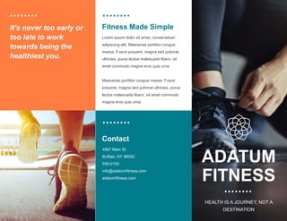 Fitness Made Simple
It’s never too early or
too late to work
towards being the
healthiest you.
Lorem ipsum dolor sit amet, consectetuer
adipiscing elit. Maecenas porttitor congue
massa. Fusce posuere, magna sed pulvinar
ultricies, purus lectus malesuada libero, sit
amet commodo magna eros quis urna.
Maecenas porttitor congue massa. Fusce
posuere, magna sed pulvinar ultricies, purus
lectus malesuada libero, sit amet commodo
magna eros quis urna.
Contact
4567 Main St ​
Buffalo, NY 98052​
555-0100​
info@adatumfitness.com​
adatumfitness.com
ADATUM
FITNESS
HEALTH IS A JOURNEY, NOT A
DESTINATION​
 