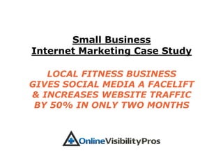 Small Business
Internet Marketing Case Study

   LOCAL FITNESS BUSINESS
GIVES SOCIAL MEDIA A FACELIFT
& INCREASES WEBSITE TRAFFIC
 BY 50% IN ONLY TWO MONTHS
 