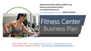 Fitness Center
Business Plan
Mohammad Anishur Rahman (MBA, ACA)
Business and Financial Advisor
www.PlanforStartup.com
accr u o n @g mail.com , +8801515265698
F o r m o r e i n f o : w w w. p l a n f o r s t a r t u p . c o m , a c c r u o n @ g m a i l . c o m
O r d e r Yo u r B u s i n e s s P l a n : www.f iv err.co m/businessfixx x
 