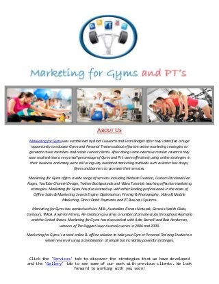 ABOUT US
  Marketing for Gyms was established by Brad Cusworth and Sean Bridger after they identified a huge
   opportunity to educate Gyms and Personal Trainers about effective online marketing strategies to
 generate more members and retain current clients. After doing some extensive market research they
 soon realised that a very small percentage of Gyms and Pt's were effectively using online strategies in
  their business and many were still using very outdated marketing methods such as letter box drops,
                             flyers and banners to promote their services.

 Marketing for Gyms offers a wide range of services including Website Creation, Custom Facebook Fan
Pages, YouTube Channel Design, Twitter Backgrounds and Video Tutorials teaching effective marketing
  strategies. Marketing for Gyms has also teamed up with other leading professionals in the areas of
    Offline Sales & Marketing, Search Engine Optimisation, Filming & Photography, Video & Mobile
                     Marketing, Direct Debit Payments and PT Business Systems.

   Marketing for Gyms has worked with Les Mills, Australian Fitness Network, Genesis Health Clubs,
Contours, YMCA, Anytime Fitness, Re-Creation as well as a number of private clubs throughout Australia
  and the United States. Marketing for Gyms has also worked with Adro Sarnelli and Bob Herdsman,
                   winners of The Biggest Loser Australia series in 2006 and 2009.

Marketing for Gyms is a total online & offline solution to take your Gym or Personal Training Studio to a
          whole new level using a combination of simple but incredibly powerful strategies.



 Click the 'Services' tab to discover the strategies that we have developed
and the 'Gallery' tab to see some of our work with previous clients. We look
                      forward to working with you soon!
 