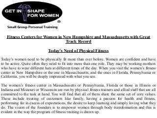 Fitness Centers for Women in New Hampshire and Massachusetts with Great
Track Record
Today’s Need of Physical Fitness
Today’s women need to be physically fit more than ever before. Women are confident and have
to be active. Quite often they need to fit into more than one role. They may be working mothers
who have to wear different hats at different times of the day. When you visit the women’s fitness
center in New Hampshire or the one in Massachusetts, and the ones in Florida, Pennsylvania or
California, you will be deeply impressed with what you see.
The women’s fitness center in Massachusetts or Pennsylvania, Florida or those in Illinois or
Indiana and Missouri or Wisconsin are run by physical fitness trainers and allied staff that are all
committed to the task at hand. You will find that all of them share the same set of core values.
These include treating of customers like family, having a passion for health and fitness,
performing far in excess of expectations, the desire to keep learning and simply loving what they
do. The vision of the founders is to empower women through body transformation and this is
evident in the way the program of fitness training is drawn up.
 